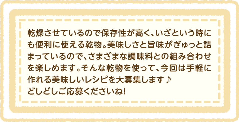 乾燥させているので保存性が高く、いざという時にも便利に使える乾物。美味しさと旨味がぎゅっと詰まっているので、さまざまな調味料との組み合わせを楽しめます。そんな乾物を使って、今回は手軽に作れる美味しいレシピを大募集します♪どしどしご応募くださいね!