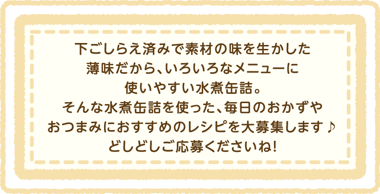 下ごしらえ済みで素材の味を生かした薄味だから、いといろなメニューに使いやすい水煮缶詰。そんな水煮缶詰を使った、毎日のおかずやおつまみにおすすめのレシピを大募集します♪どしどしご応募くださいね!